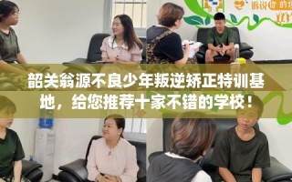 韶关翁源不良少年叛逆矫正特训基地，给您推荐十家不错的学校！