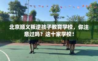 北京顺义叛逆孩子教育学校，你注意过吗？这十家学校！