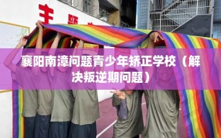 襄阳南漳问题青少年矫正学校（解决叛逆期问题）