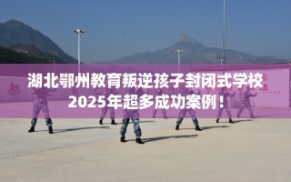 湖北鄂州教育叛逆孩子封闭式学校2025年超多成功案例！