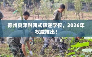 德州夏津封闭式叛逆学校，2026年权威推出！