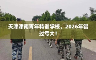 天津津南青年特训学校，2026年错过亏大！