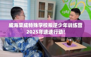 威海荣成特殊学校叛逆少年训练营2025年速速行动!