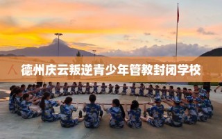 德州庆云叛逆青少年管教封闭学校