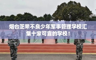 烟台芝罘不良少年军事管理学校汇集十家可靠的学校！