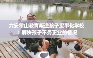 六安霍山教育叛逆孩子军事化学校：解决孩子不务正业的情况