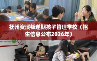 抚州资溪叛逆期孩子管理学校（招生信息公布2026年）