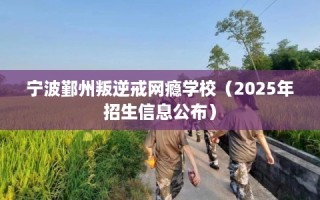 宁波鄞州叛逆戒网瘾学校（2025年招生信息公布）