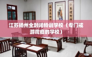 江苏扬州全封闭特训学校（专门戒游戏瘾的学校）