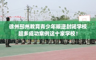 徐州邳州教育青少年叛逆封闭学校超多成功案例这十家学校！