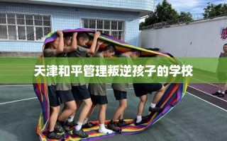 天津和平管理叛逆孩子的学校