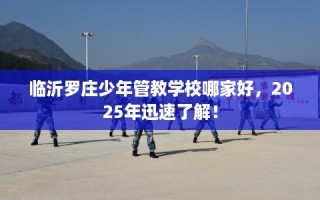 临沂罗庄少年管教学校哪家好，2025年迅速了解！