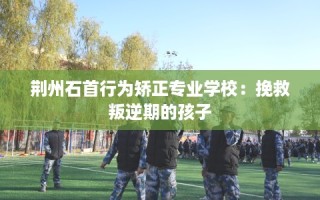 荆州石首行为矫正专业学校：挽救叛逆期的孩子