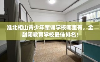 淮北相山青少年军训学校哪里有，全封闭教育学校最佳排名！