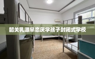 韶关乳源早恋厌学孩子封闭式学校