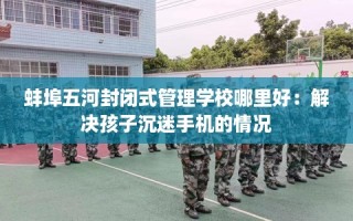 蚌埠五河封闭式管理学校哪里好：解决孩子沉迷手机的情况
