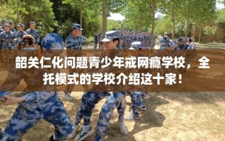 韶关仁化问题青少年戒网瘾学校，全托模式的学校介绍这十家！