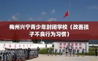 梅州兴宁青少年封闭学校（改善孩子不良行为习惯）