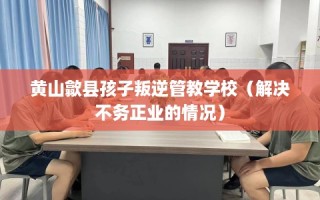 黄山歙县孩子叛逆管教学校（解决不务正业的情况）