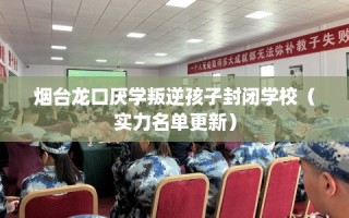 烟台龙口厌学叛逆孩子封闭学校（实力名单更新）