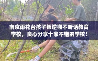南京雨花台孩子叛逆期不听话教育学校，良心分享十家不错的学校！