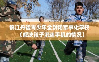 镇江丹徒青少年全封闭军事化学校（解决孩子沉迷手机的情况）