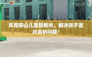 东莞茶山儿童管教所，解决孩子混社会的问题！