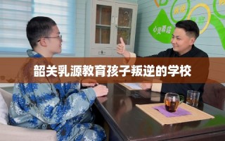 韶关乳源教育孩子叛逆的学校