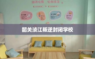 韶关浈江叛逆封闭学校