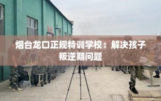 烟台龙口正规特训学校：解决孩子叛逆期问题