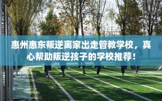 惠州惠东叛逆离家出走管教学校，真心帮助叛逆孩子的学校推荐！