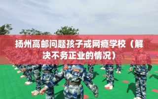 扬州高邮问题孩子戒网瘾学校（解决不务正业的情况）