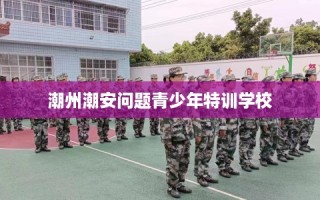 潮州潮安问题青少年特训学校