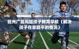 抚州广昌问题孩子教育学校（解决孩子在家躺平的情况）