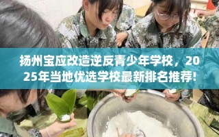 扬州宝应改造逆反青少年学校，2025年当地优选学校最新排名推荐!