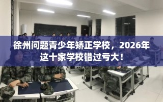 徐州问题青少年矫正学校，2026年这十家学校错过亏大！