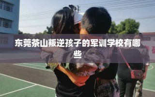 东莞茶山叛逆孩子的军训学校有哪些