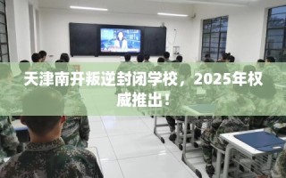 天津南开叛逆封闭学校，2025年权威推出！