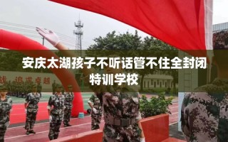 安庆太湖孩子不听话管不住全封闭特训学校