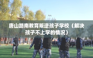 唐山路南教育叛逆孩子学校（解决孩子不上学的情况）