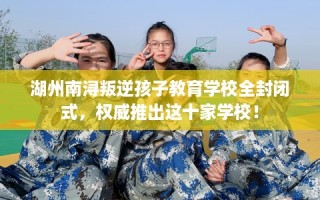 湖州南浔叛逆孩子教育学校全封闭式，权威推出这十家学校！