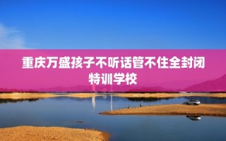 重庆万盛孩子不听话管不住全封闭特训学校