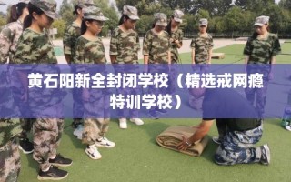 黄石阳新全封闭学校（精选戒网瘾特训学校）