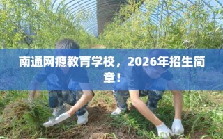南通网瘾教育学校，2026年招生简章！