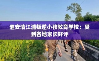 淮安清江浦叛逆小孩教育学校：受到各地家长好评