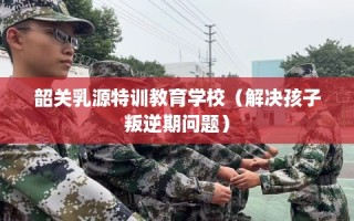 韶关乳源特训教育学校（解决孩子叛逆期问题）