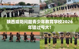 陕西咸阳问题青少年教育学校2026年错过亏大！