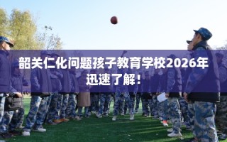 韶关仁化问题孩子教育学校2026年迅速了解！