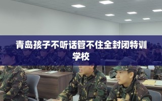 青岛孩子不听话管不住全封闭特训学校