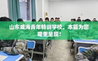 山东威海青年特训学校，本篇为您隆重呈现！